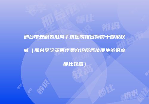 邢台市去眼袋泪沟手术医院排名榜前十哪家权威（邢台李学英医疗美容诊所各位医生辨识度都比较高）