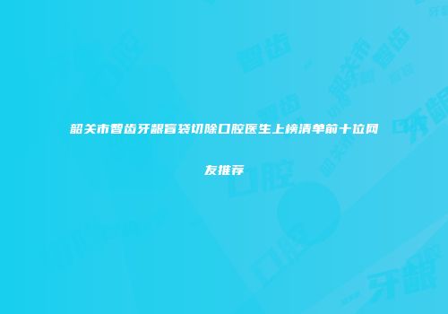 韶关市智齿牙龈盲袋切除口腔医生上榜清单前十位网友推荐