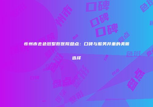 忻州市去色斑整形医院盘点:口碑与服务并重的美丽选择