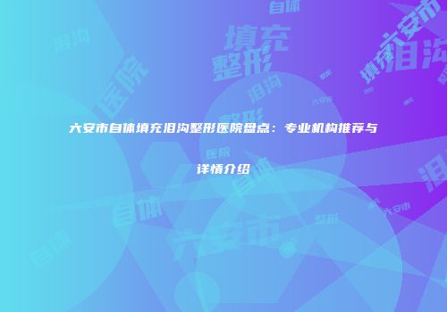 六安市自体填充泪沟整形医院盘点:专业机构推荐与详情介绍