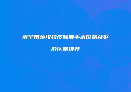 南宁市颈纹拉皮除皱手术价格及整形医院推荐