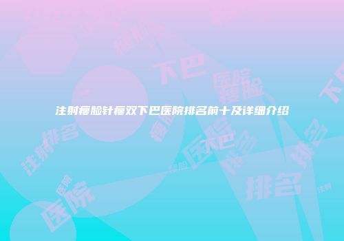 注射瘦脸针瘦双下巴医院排名前十及详细介绍