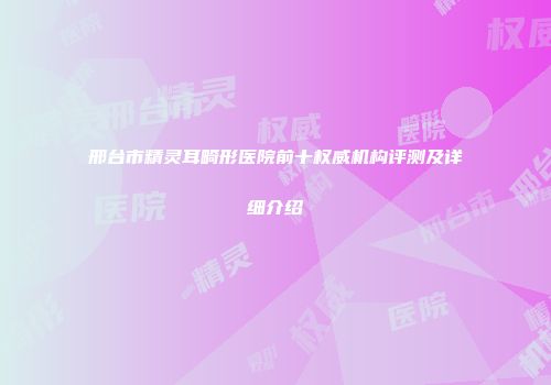 邢台市精灵耳畸形医院前十权威机构评测及详细介绍