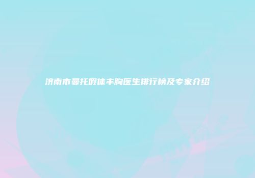 济南市曼托假体丰胸医生排行榜及专家介绍