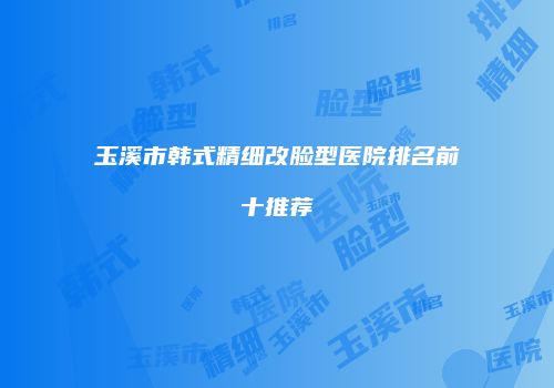 玉溪市韩式精细改脸型医院排名前十推荐