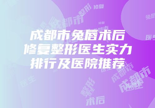 成都市兔唇术后修复整形医生实力排行及医院推荐