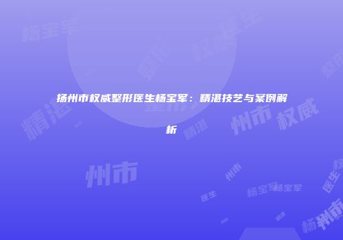 扬州市权威整形医生杨宝军：精湛技艺与案例解析