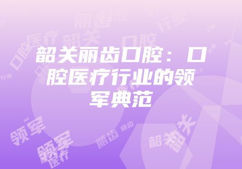 韶关丽齿口腔：口腔医疗行业的领军典范