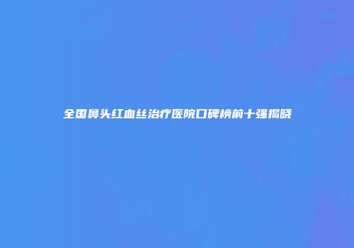 全国鼻头红血丝治疗医院口碑榜前十强揭晓
