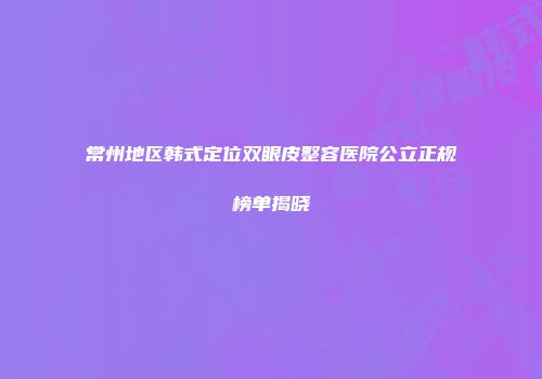 常州地区韩式定位双眼皮整容医院公立正规榜单揭晓
