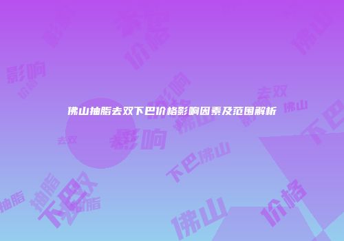 佛山抽脂去双下巴价格影响因素及范围解析