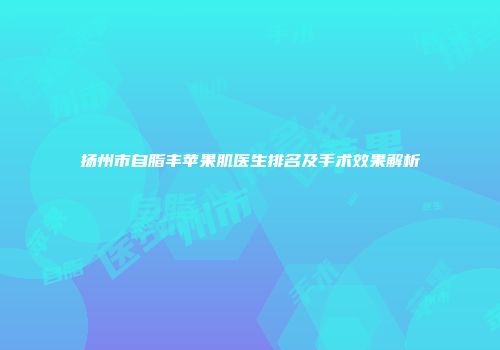 扬州市自脂丰苹果肌医生排名及手术效果解析