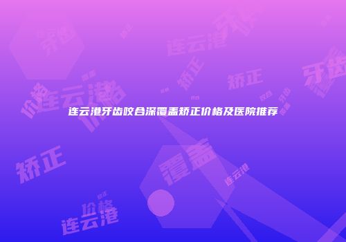 连云港牙齿咬合深覆盖矫正价格及医院推荐