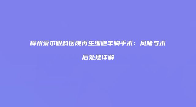 柳州爱尔眼科医院再生细胞丰胸手术:风险与术后处理详解