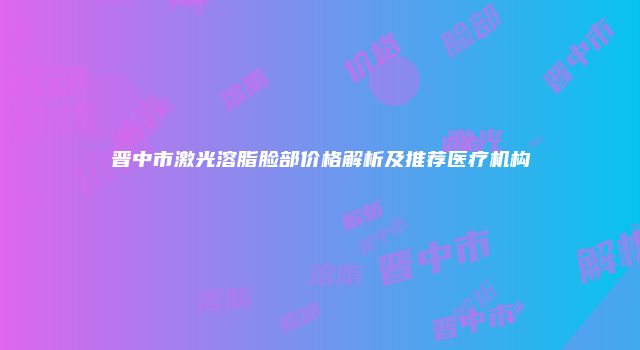 晋中市激光溶脂脸部价格解析及推荐医疗机构