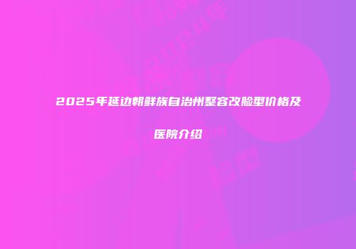 2025年延边朝鲜族自治州整容改脸型价格及医院介绍