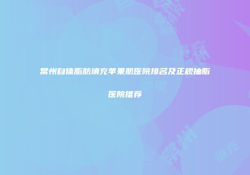 常州自体脂肪填充苹果肌医院排名及正规抽脂医院推荐