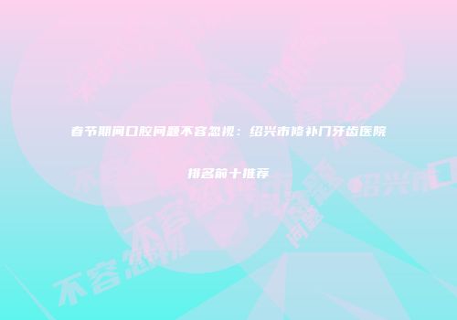 春节期间口腔问题不容忽视:绍兴市修补门牙齿医院排名前十推荐