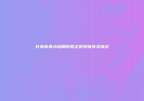 长春市鼻小柱畸形矫正医院推荐及排名