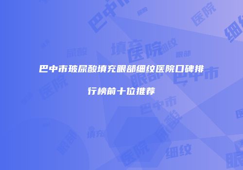巴中市玻尿酸填充眼部细纹医院口碑排行榜前十位推荐