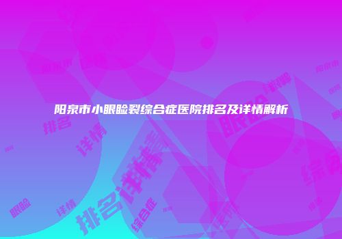阳泉市小眼睑裂综合症医院排名及详情解析