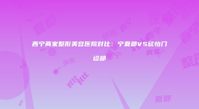 西宁两家整形美容医院对比:宁夏都VS欣怡门诊部
