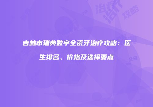 吉林市瑞典数字全瓷牙治疗攻略:医生排名、价格及选择要点