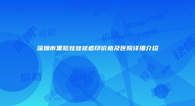 深圳市黑脸娃娃祛痘印价格及医院详细介绍