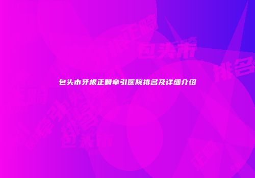 包头市牙根正畸牵引医院排名及详细介绍