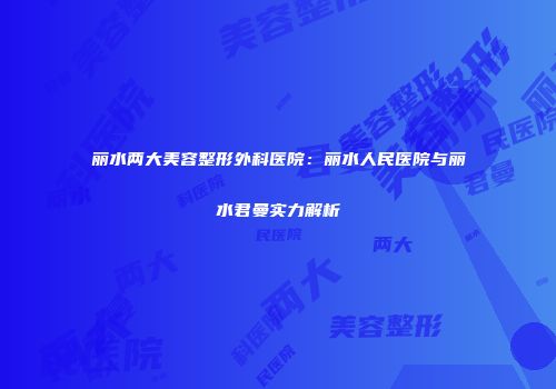 丽水两大美容整形外科医院：丽水人民医院与丽水君曼实力解析