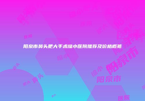 阳泉市鼻头肥大手术缩小医院推荐及价格概览