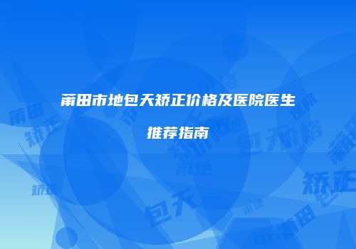 莆田市地包天矫正价格及医院医生推荐指南
