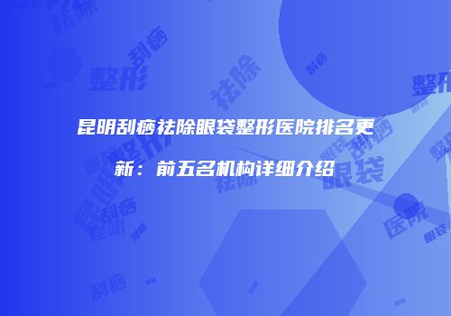 昆明刮痧祛除眼袋整形医院排名更新：前五名机构详细介绍