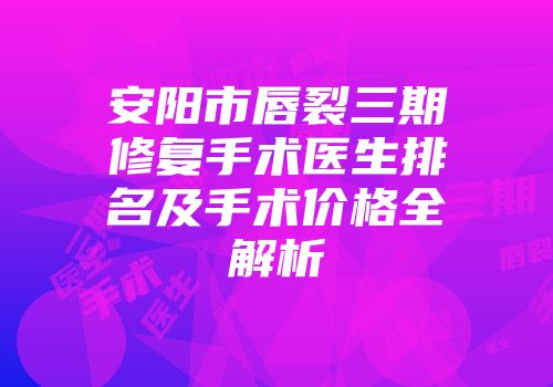 安阳市唇裂三期修复手术医生排名及手术价格全解析