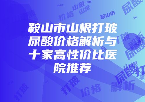 鞍山市山根打玻尿酸价格解析与十家高性价比医院推荐