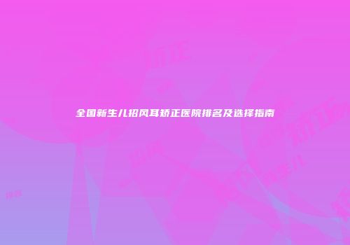 全国新生儿招风耳矫正医院排名及选择指南