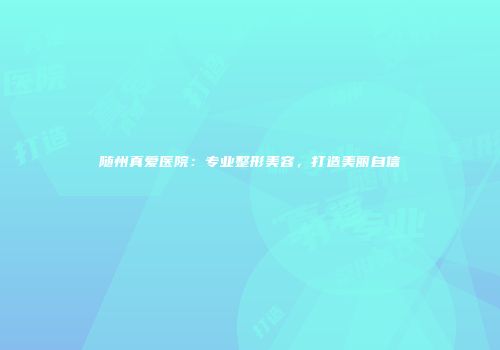 随州真爱医院:专业整形美容,打造美丽自信