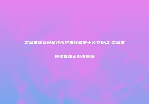 南昌市鼻梁骨矫正医院排行榜前十公立盘点-南昌市鼻梁骨矫正整形医院