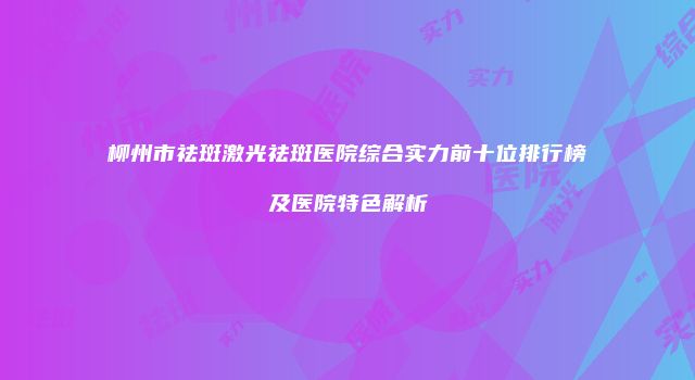 柳州市祛斑激光祛斑医院综合实力前十位排行榜及医院特色解析