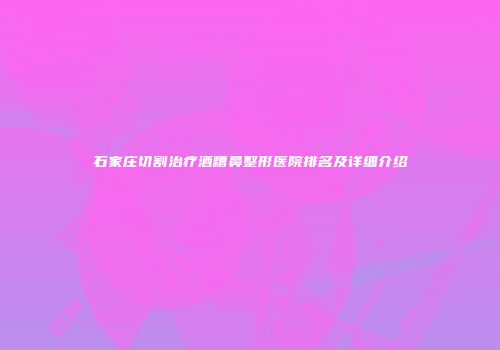 石家庄切割治疗酒糟鼻整形医院排名及详细介绍