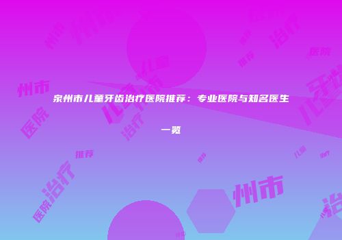 泉州市儿童牙齿治疗医院推荐：专业医院与知名医生一览