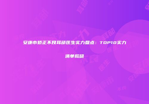 安康市矫正不良耳部医生实力盘点:TOP10实力清单揭晓