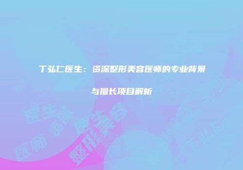 丁弘仁医生：资深整形美容医师的专业背景与擅长项目解析
