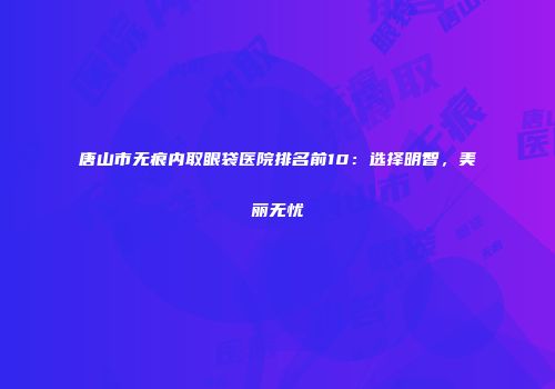 唐山市无痕内取眼袋医院排名前10：选择明智，美丽无忧