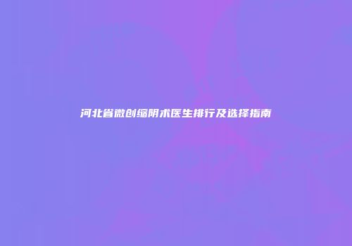 河北省微创缩阴术医生排行及选择指南
