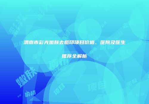 渭南市彩光嫩肤去痘印项目价格、医院及医生推荐全解析