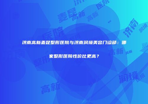 济南高新麦昆整形医院与济南润境美容门诊部：哪家整形医院性价比更高？