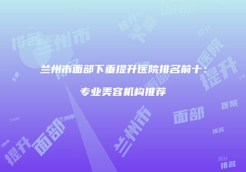 兰州市面部下垂提升医院排名前十：专业美容机构推荐