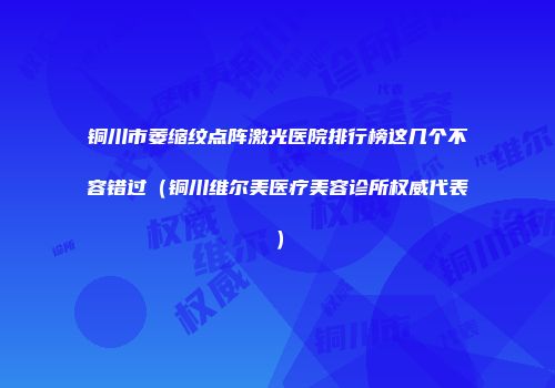 铜川市萎缩纹点阵激光医院排行榜这几个不容错过（铜川维尔美医疗美容诊所权威代表）