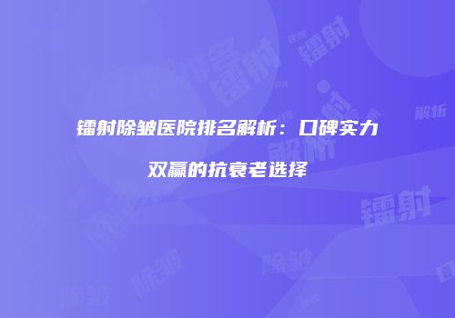 镭射除皱医院排名解析:口碑实力双赢的抗衰老选择